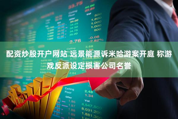 配资炒股开户网站 远景能源诉米哈游案开庭 称游戏反派设定损害公司名誉