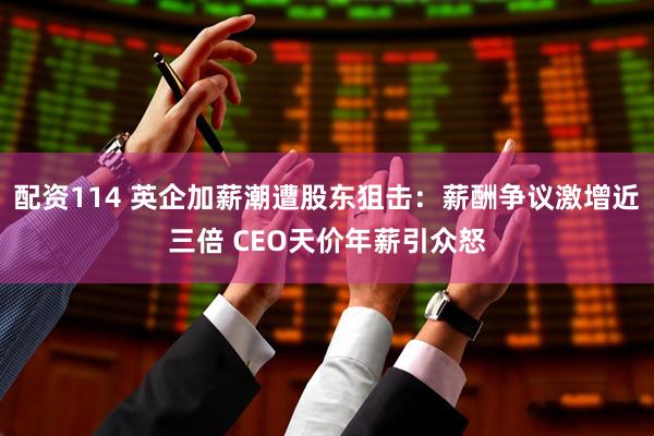 配资114 英企加薪潮遭股东狙击：薪酬争议激增近三倍 CEO天价年薪引众怒