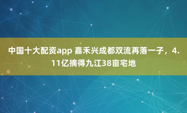 中国十大配资app 嘉禾兴成都双流再落一子，4.11亿摘得九江38亩宅地