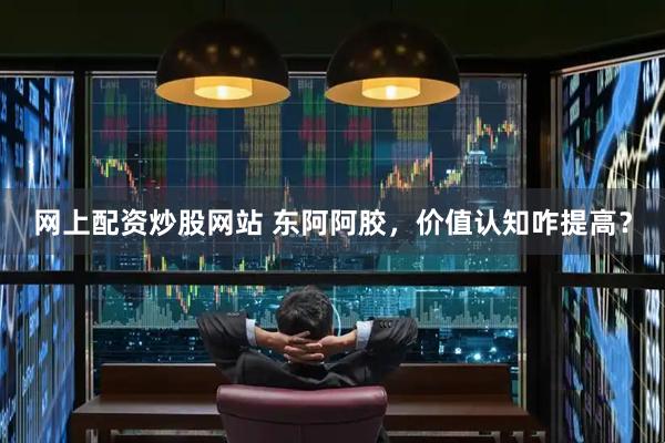 网上配资炒股网站 东阿阿胶，价值认知咋提高？