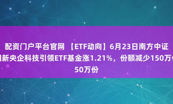 配资门户平台官网 【ETF动向】6月23日南方中证国新央企科技引领ETF基金涨1.21%，份额减少150万份