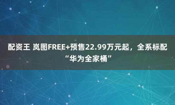 配资王 岚图FREE+预售22.99万元起，全系标配“华为全家桶”
