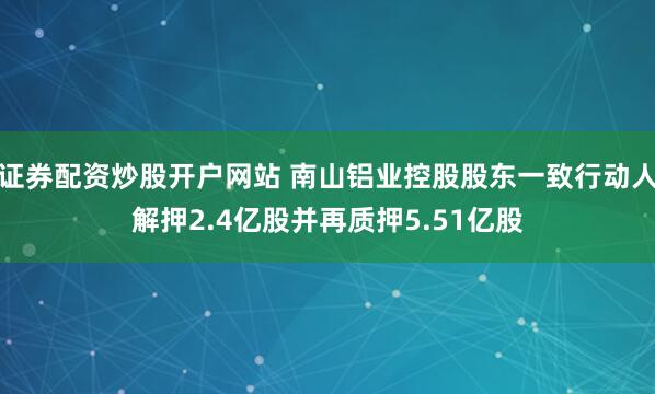 证券配资炒股开户网站 南山铝业控股股东一致行动人解押2.4亿股并再质押5.51亿股