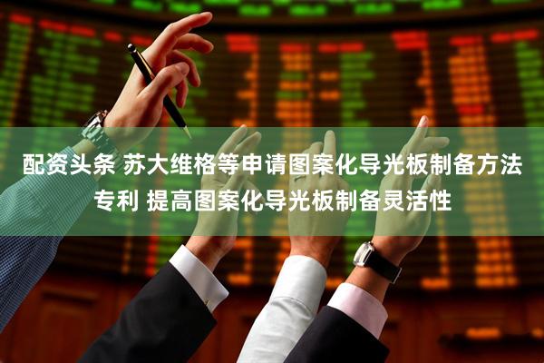 配资头条 苏大维格等申请图案化导光板制备方法专利 提高图案化导光板制备灵活性