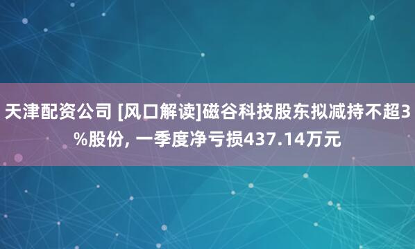 天津配资公司 [风口解读]磁谷科技股东拟减持不超3%股份, 一季度净亏损437.14万元