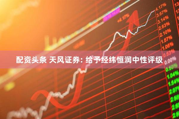 配资头条 天风证券: 给予经纬恒润中性评级