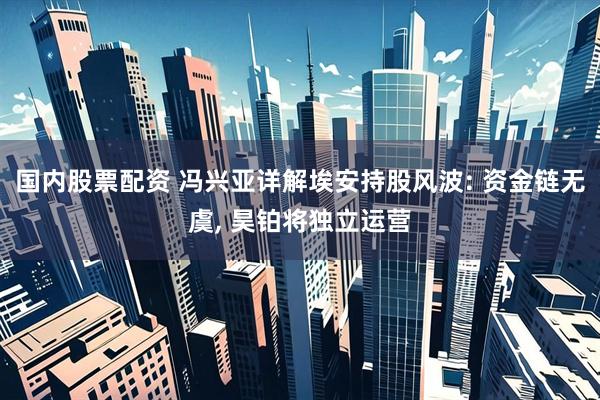 国内股票配资 冯兴亚详解埃安持股风波: 资金链无虞, 昊铂将独立运营