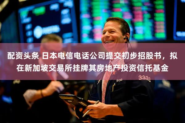 配资头条 日本电信电话公司提交初步招股书，拟在新加坡交易所挂牌其房地产投资信托基金
