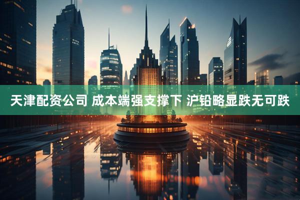 天津配资公司 成本端强支撑下 沪铅略显跌无可跌