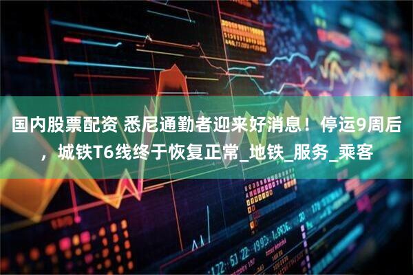国内股票配资 悉尼通勤者迎来好消息！停运9周后，城铁T6线终于恢复正常_地铁_服务_乘客