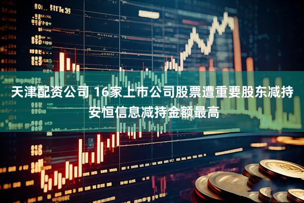 天津配资公司 16家上市公司股票遭重要股东减持 安恒信息减持金额最高
