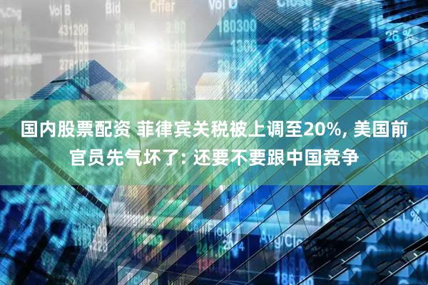 国内股票配资 菲律宾关税被上调至20%, 美国前官员先气坏了: 还要不要跟中国竞争