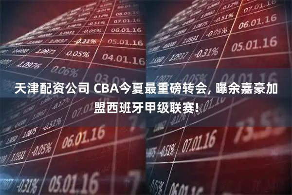 天津配资公司 CBA今夏最重磅转会, 曝余嘉豪加盟西班牙甲级联赛!