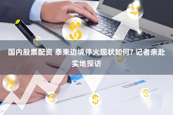 国内股票配资 泰柬边境停火现状如何? 记者亲赴实地探访