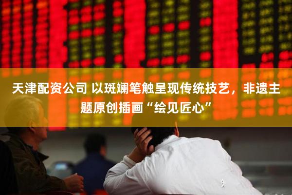 天津配资公司 以斑斓笔触呈现传统技艺，非遗主题原创插画“绘见匠心”