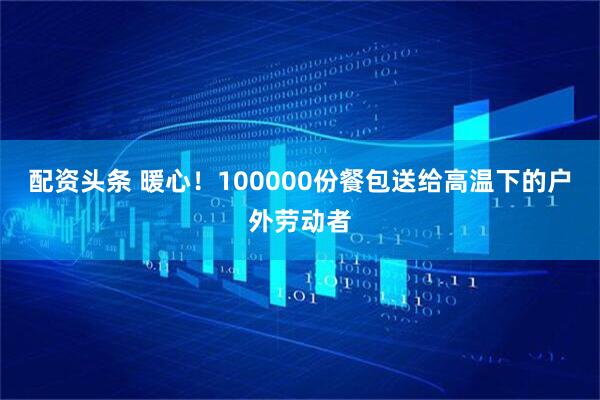 配资头条 暖心！100000份餐包送给高温下的户外劳动者