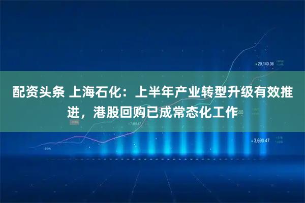 配资头条 上海石化：上半年产业转型升级有效推进，港股回购已成常态化工作