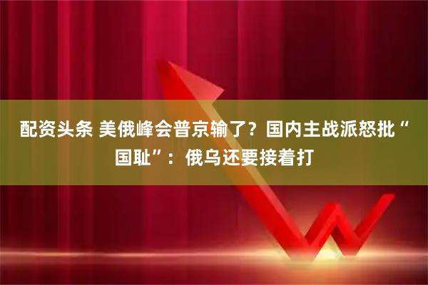 配资头条 美俄峰会普京输了？国内主战派怒批“国耻”：俄乌还要接着打