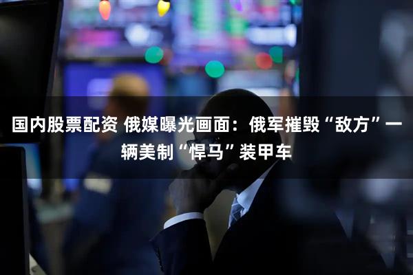 国内股票配资 俄媒曝光画面：俄军摧毁“敌方”一辆美制“悍马”装甲车