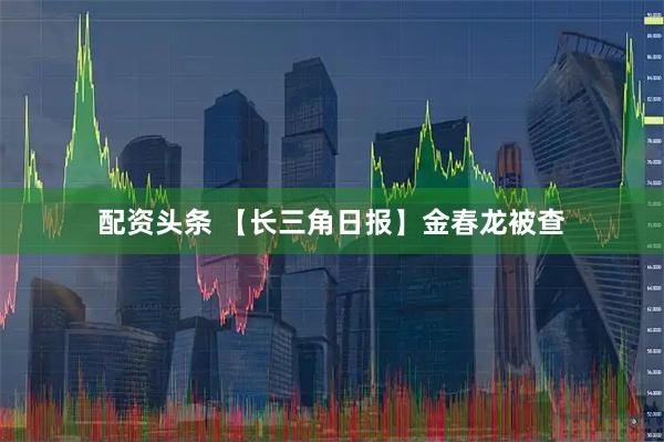 配资头条 【长三角日报】金春龙被查