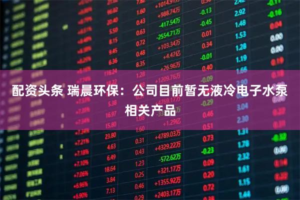 配资头条 瑞晨环保：公司目前暂无液冷电子水泵相关产品