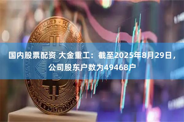 国内股票配资 大金重工：截至2025年8月29日，公司股东户数为49468户
