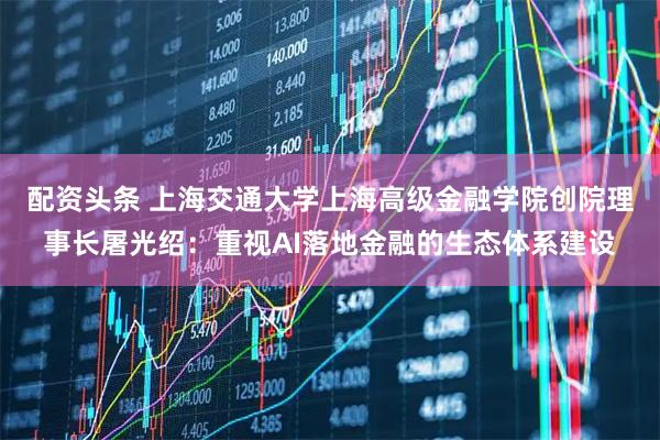配资头条 上海交通大学上海高级金融学院创院理事长屠光绍：重视AI落地金融的生态体系建设