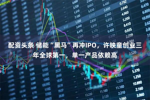 配资头条 储能“黑马”再冲IPO，许映童创业三年全球第一，单一产品依赖高
