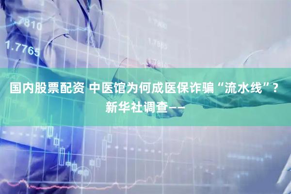 国内股票配资 中医馆为何成医保诈骗“流水线”? 新华社调查——