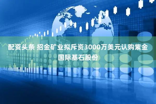 配资头条 招金矿业拟斥资3000万美元认购紫金国际基石股份