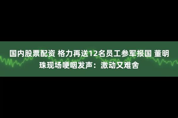 国内股票配资 格力再送12名员工参军报国 董明珠现场哽咽发声：激动又难舍