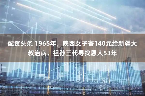 配资头条 1965年，陕西女子寄140元给新疆大叔治病，祖孙三代寻找恩人53年