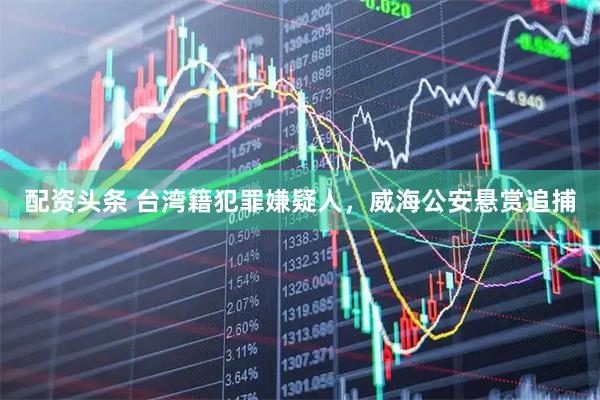 配资头条 台湾籍犯罪嫌疑人,威海公安悬赏追捕