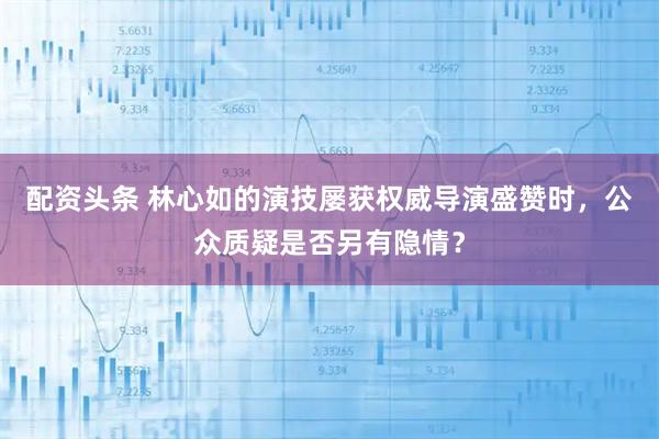 配资头条 林心如的演技屡获权威导演盛赞时，公众质疑是否另有隐情？