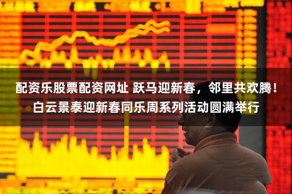 配资乐股票配资网址 跃马迎新春，邻里共欢腾！白云景泰迎新春同乐周系列活动圆满举行