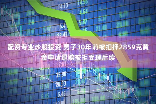 配资专业炒股投资 男子30年前被扣押2859克黄金申请退赔被拒受理后续