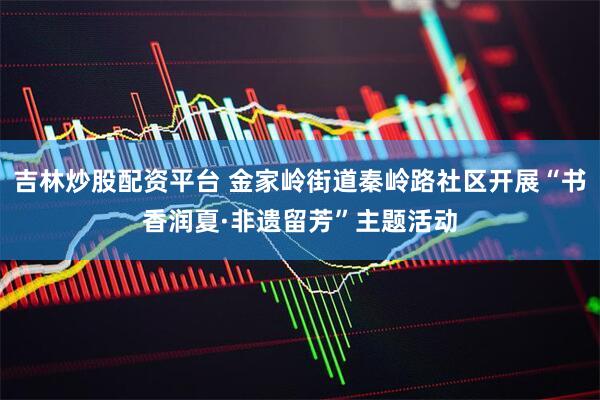 吉林炒股配资平台 金家岭街道秦岭路社区开展“书香润夏·非遗留芳”主题活动